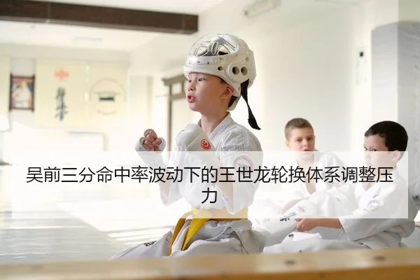 吴前三分命中率波动下的王世龙轮换体系调整压力
